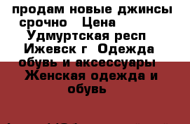 продам новые джинсы срочно › Цена ­ 1 000 - Удмуртская респ., Ижевск г. Одежда, обувь и аксессуары » Женская одежда и обувь   